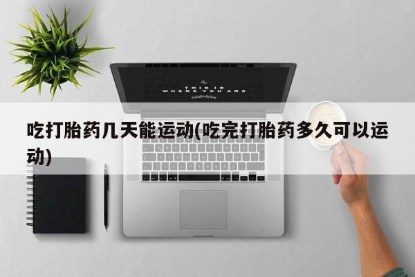 正品私人卖打胎药微信吃打胎药几天能运动(吃完打胎药多久可以运动)