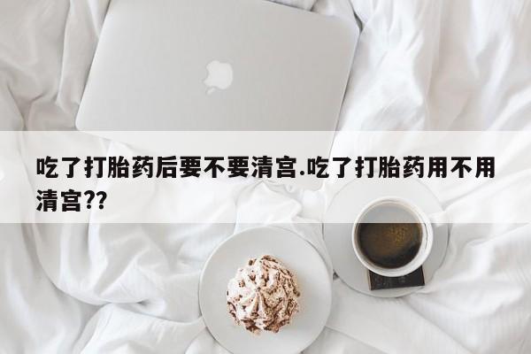 正品私人卖打胎药微信吃了打胎药后要不要清宫.吃了打胎药用不用清宫?？