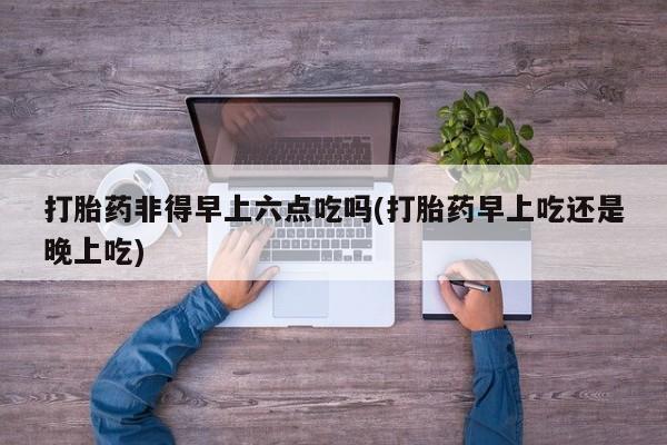 正品私人卖打胎药微信打胎药非得早上六点吃吗(打胎药早上吃还是晚上吃)