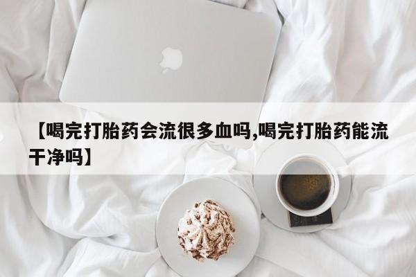 正品私人卖打胎药微信【喝完打胎药会流很多血吗,喝完打胎药能流干净吗】
