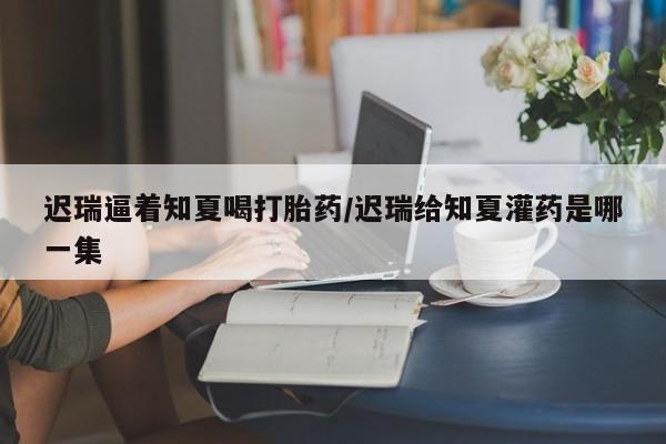正品私人卖打胎药微信迟瑞逼着知夏喝打胎药/迟瑞给知夏灌药是哪一集