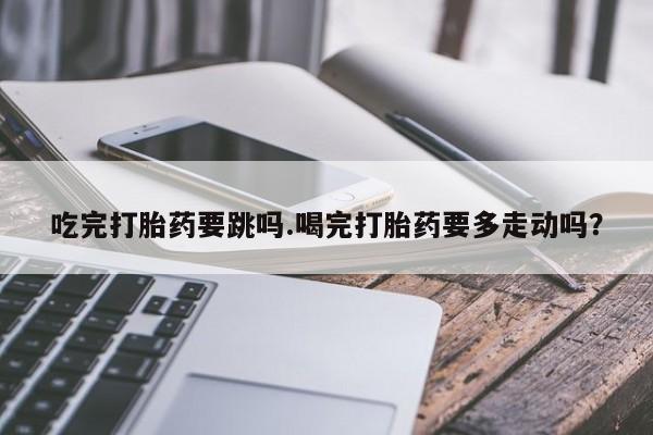 正品私人卖打胎药微信吃完打胎药要跳吗.喝完打胎药要多走动吗？