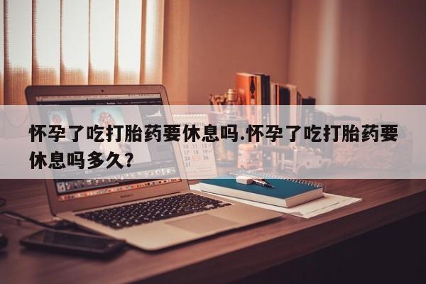 正品私人卖打胎药微信怀孕了吃打胎药要休息吗.怀孕了吃打胎药要休息吗多久？