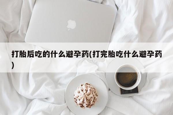 正品私人卖打胎药微信打胎后吃的什么避孕药(打完胎吃什么避孕药)
