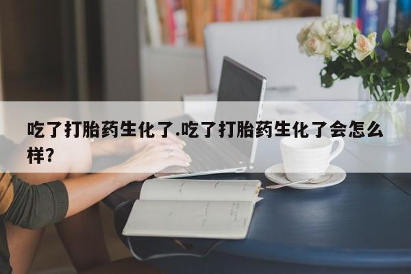 正品私人卖打胎药微信吃了打胎药生化了.吃了打胎药生化了会怎么样？