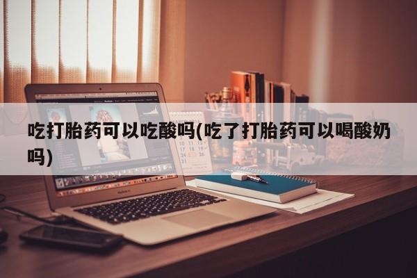 正品私人卖打胎药微信吃打胎药可以吃酸吗(吃了打胎药可以喝酸奶吗)