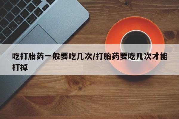 正品私人卖打胎药微信吃打胎药一般要吃几次/打胎药要吃几次才能打掉