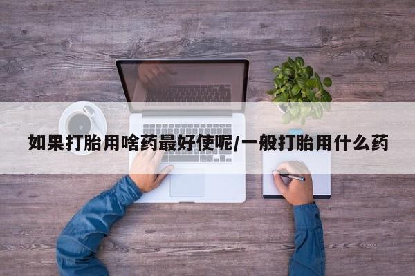 正品私人卖打胎药微信如果打胎用啥药最好使呢/一般打胎用什么药