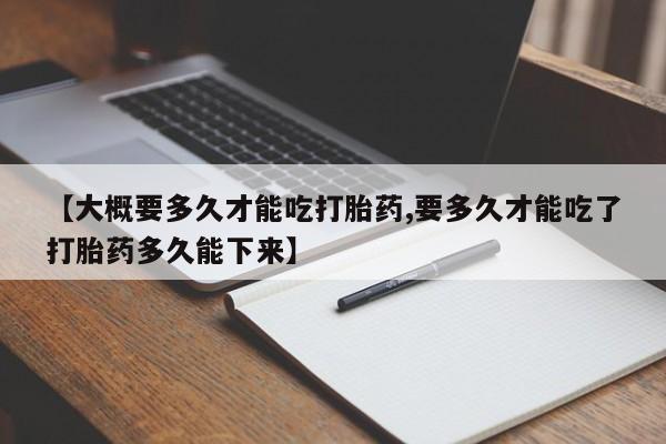 正品私人卖打胎药微信【大概要多久才能吃打胎药,要多久才能吃了打胎药多久能下来】