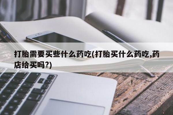 正品私人卖打胎药微信打胎需要买些什么药吃(打胎买什么药吃,药店给买吗?)