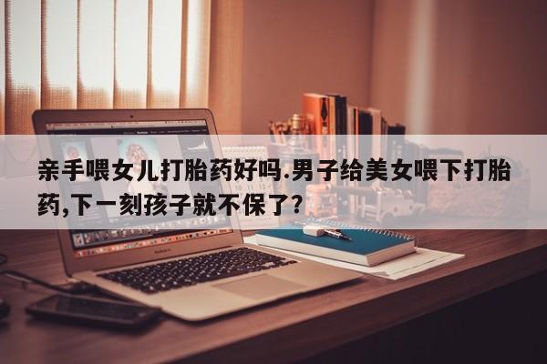 正品私人卖打胎药微信亲手喂女儿打胎药好吗.男子给美女喂下打胎药,下一刻孩子就不保了？