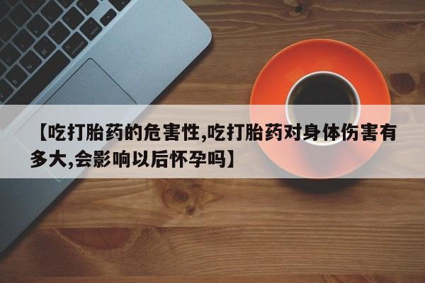 正品私人卖打胎药微信【吃打胎药的危害性,吃打胎药对身体伤害有多大,会影响以后怀孕吗】