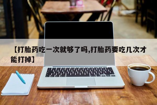 正品私人卖打胎药微信【打胎药吃一次就够了吗,打胎药要吃几次才能打掉】