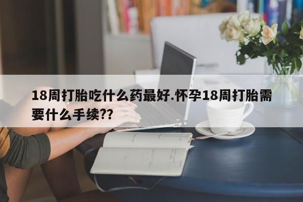 正品私人卖打胎药微信18周打胎吃什么药最好.怀孕18周打胎需要什么手续?？