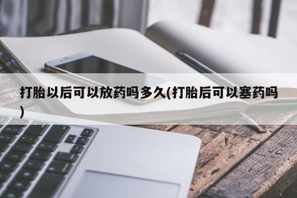 正品私人卖打胎药微信打胎以后可以放药吗多久(打胎后可以塞药吗)