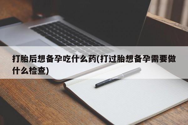 正品私人卖打胎药微信打胎后想备孕吃什么药(打过胎想备孕需要做什么检查)