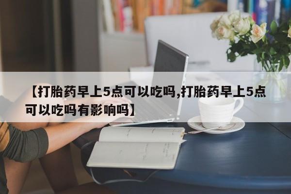 正品私人卖打胎药微信【打胎药早上5点可以吃吗,打胎药早上5点可以吃吗有影响吗】