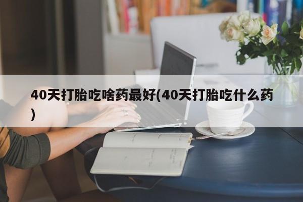 正品私人卖打胎药微信40天打胎吃啥药最好(40天打胎吃什么药)