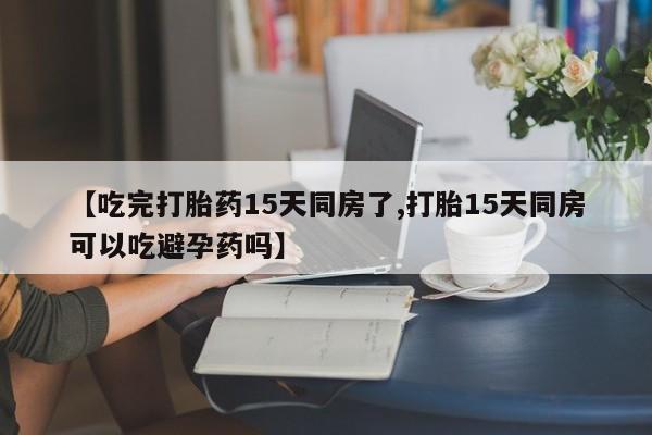 正品私人卖打胎药微信【吃完打胎药15天同房了,打胎15天同房可以吃避孕药吗】