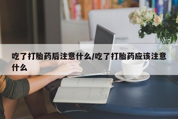 正品私人卖打胎药微信吃了打胎药后注意什么/吃了打胎药应该注意什么