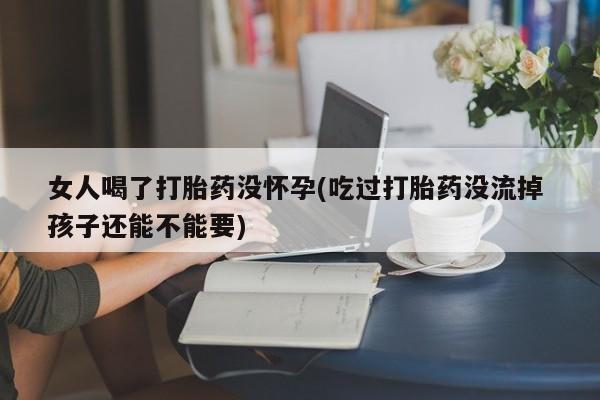 正品私人卖打胎药微信女人喝了打胎药没怀孕(吃过打胎药没流掉 孩子还能不能要)