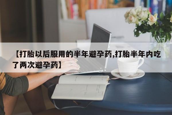 正品私人卖打胎药微信【打胎以后服用的半年避孕药,打胎半年内吃了两次避孕药】
