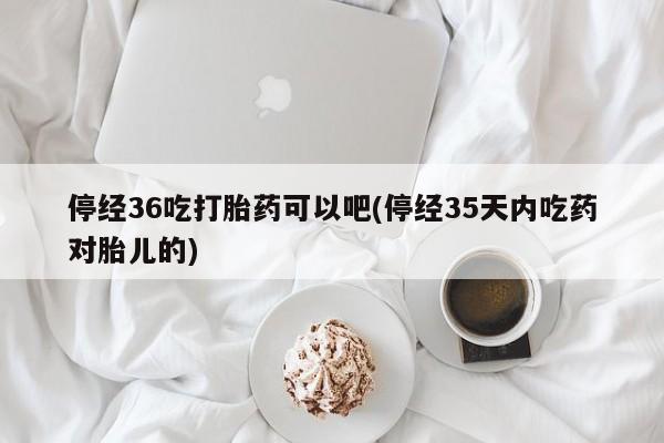 正品私人卖打胎药微信停经36吃打胎药可以吧(停经35天内吃药对胎儿的)