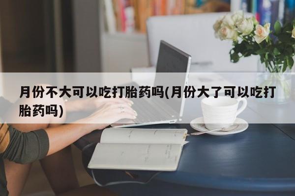 正品私人卖打胎药微信月份不大可以吃打胎药吗(月份大了可以吃打胎药吗)