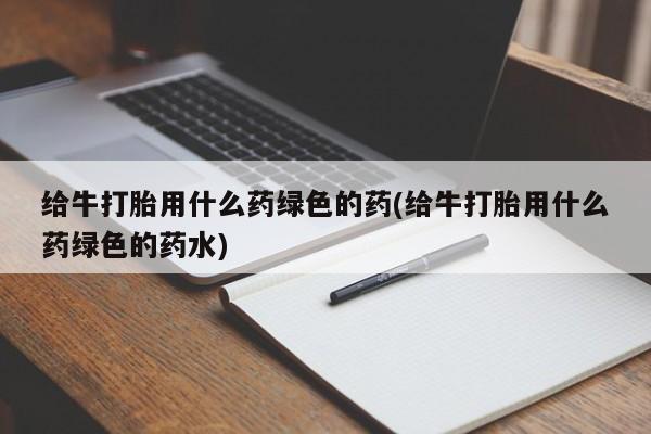 正品私人卖打胎药微信给牛打胎用什么药绿色的药(给牛打胎用什么药绿色的药水)