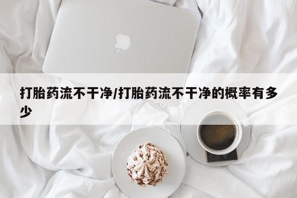 正品私人卖打胎药微信打胎药流不干净/打胎药流不干净的概率有多少