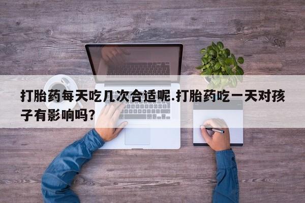 正品私人卖打胎药微信打胎药每天吃几次合适呢.打胎药吃一天对孩子有影响吗？